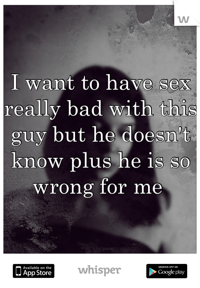 I want to have sex really bad with this guy but he doesn't know plus he is so wrong for me 