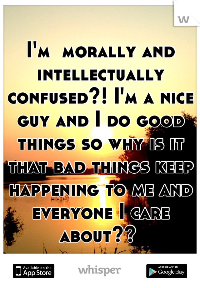 I'm  morally and intellectually confused?! I'm a nice guy and I do good things so why is it that bad things keep happening to me and everyone I care about?? 