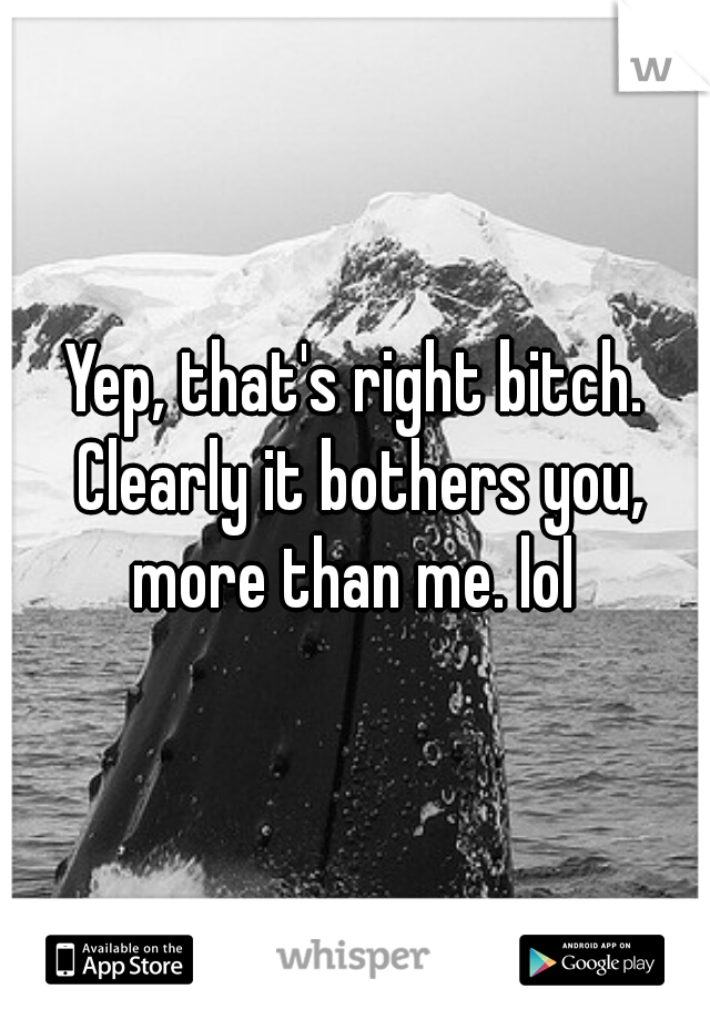 Yep, that's right bitch. Clearly it bothers you, more than me. lol 