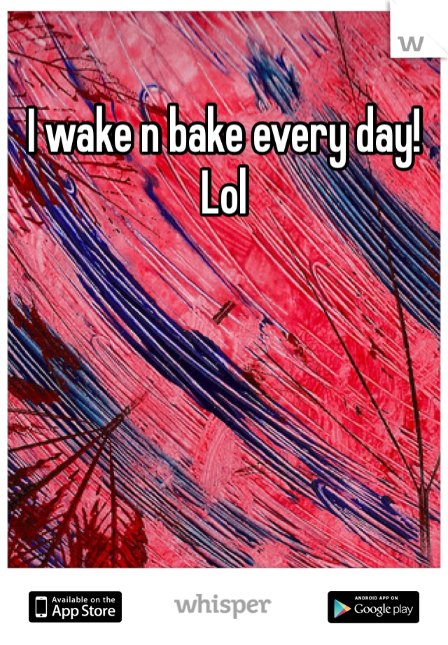 I wake n bake every day! Lol 