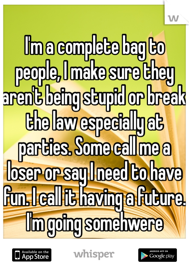 I'm a complete bag to people, I make sure they aren't being stupid or break the law especially at parties. Some call me a loser or say I need to have fun. I call it having a future. I'm going somehwere