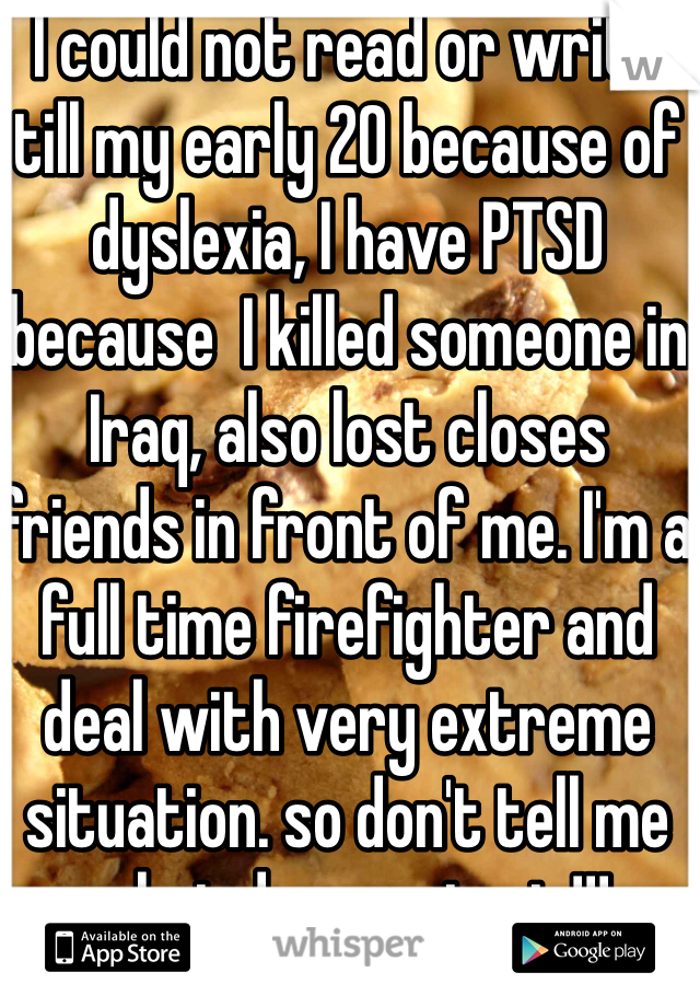 I could not read or write till my early 20 because of dyslexia, I have PTSD because  I killed someone in Iraq, also lost closes friends in front of me. I'm a full time firefighter and deal with very extreme situation. so don't tell me what depression is!!! 