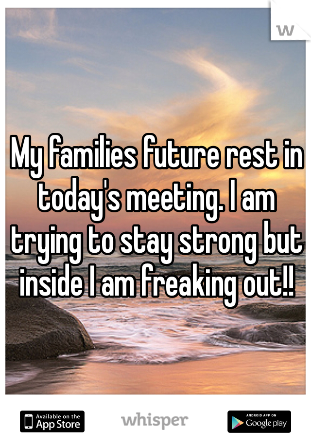 My families future rest in today's meeting. I am trying to stay strong but inside I am freaking out!! 