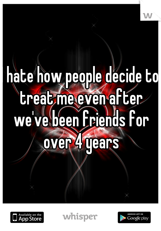 I hate how people decide to treat me even after we've been friends for over 4 years
