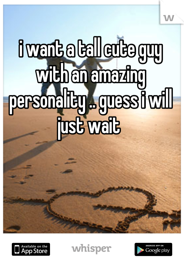 i want a tall cute guy with an amazing personality .. guess i will just wait 