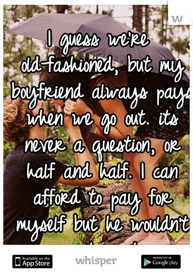 I guess we're old-fashioned, but my boyfriend always pays when we go out. its never a question, or half and half. I can afford to pay for myself but he wouldn't want me to.