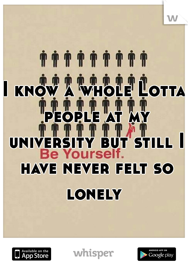 I know a whole Lotta people at my university but still I have never felt so lonely 