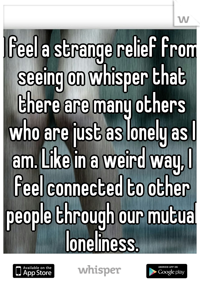 I feel a strange relief from seeing on whisper that there are many others who are just as lonely as I am. Like in a weird way, I feel connected to other people through our mutual loneliness.