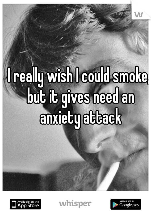 I really wish I could smoke, but it gives need an anxiety attack