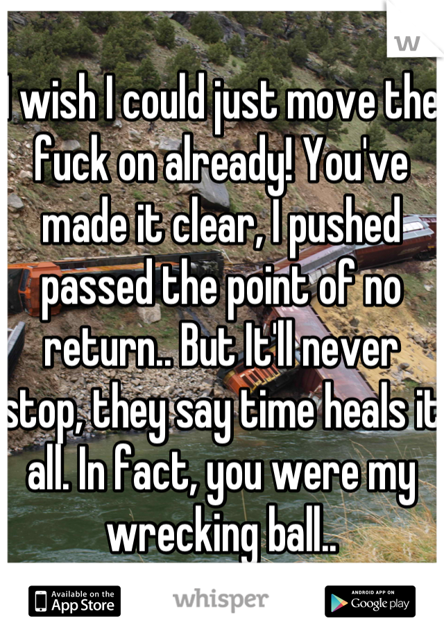 I wish I could just move the fuck on already! You've made it clear, I pushed passed the point of no return.. But It'll never stop, they say time heals it all. In fact, you were my wrecking ball..