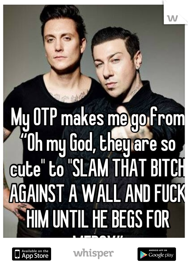 My OTP makes me go from “Oh my God, they are so cute" to "SLAM THAT BITCH AGAINST A WALL AND FUCK HIM UNTIL HE BEGS FOR MERCY”
