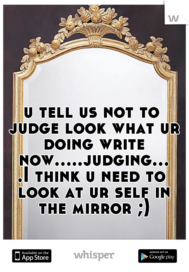 u tell us not to judge look what ur doing write now.....judging....I think u need to look at ur self in the mirror ;)