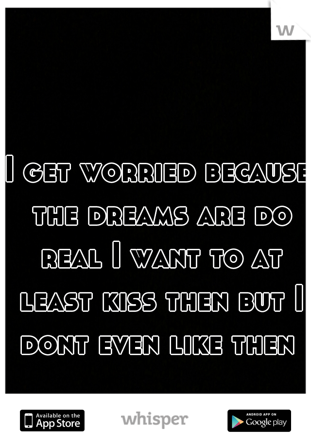 I get worried because the dreams are do real I want to at least kiss then but I dont even like then 