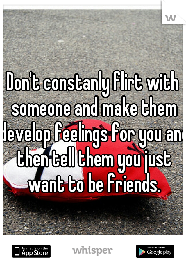 Don't constanly flirt with someone and make them develop feelings for you and then tell them you just want to be friends.