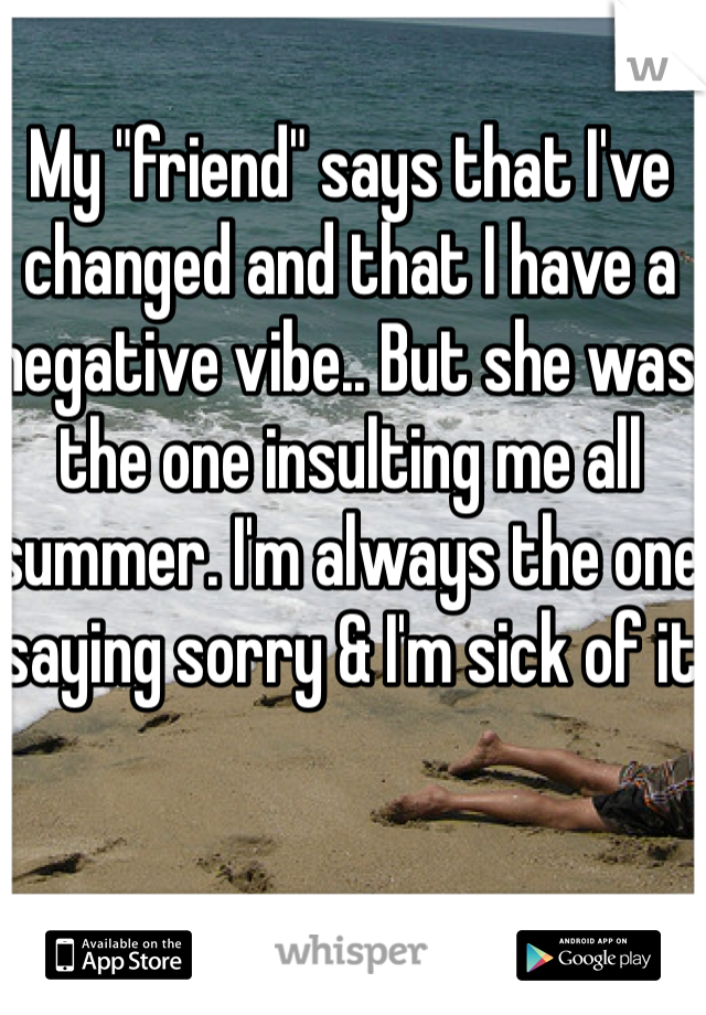 My "friend" says that I've changed and that I have a negative vibe.. But she was the one insulting me all summer. I'm always the one saying sorry & I'm sick of it