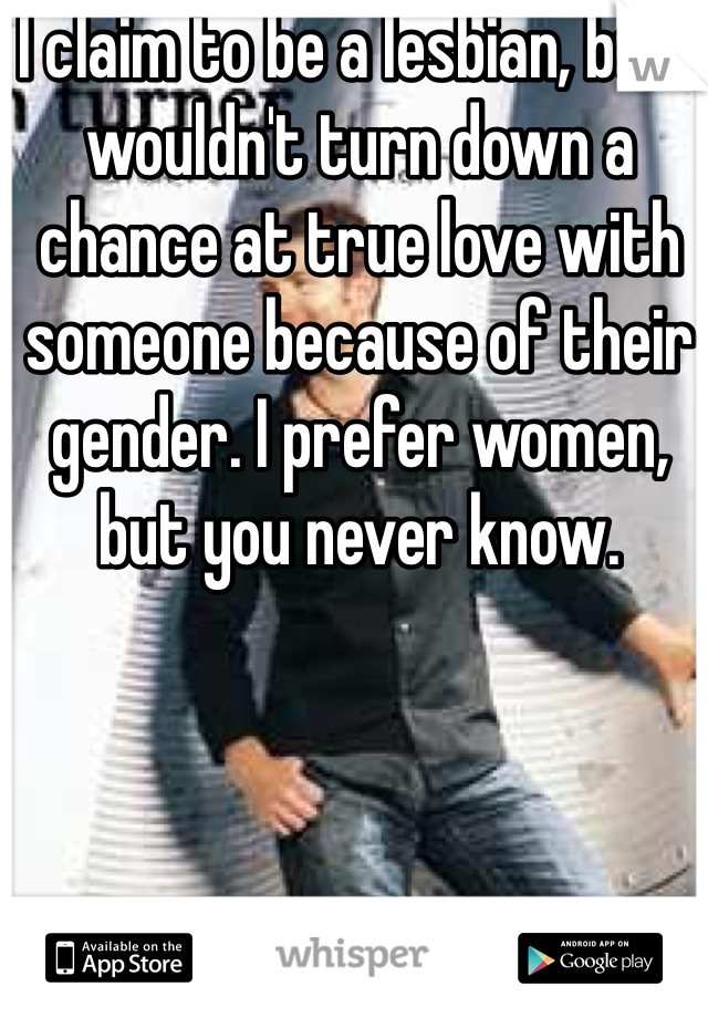 I claim to be a lesbian, but I wouldn't turn down a chance at true love with someone because of their gender. I prefer women, but you never know. 