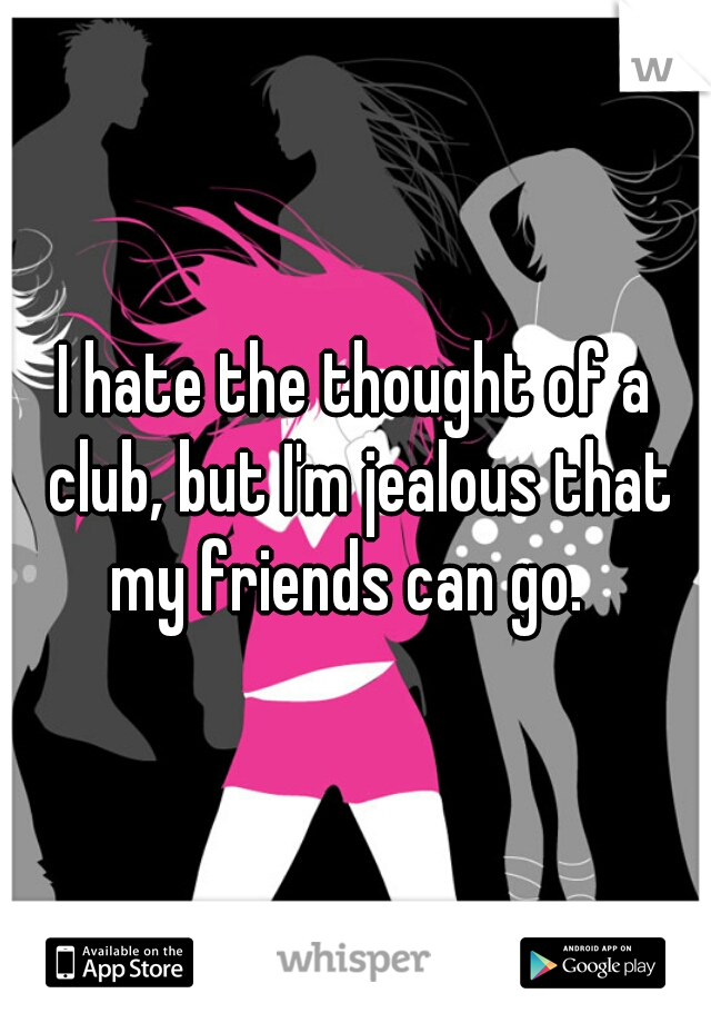 I hate the thought of a club, but I'm jealous that my friends can go.  
