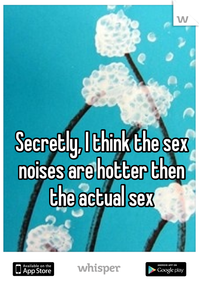 Secretly, I think the sex noises are hotter then the actual sex