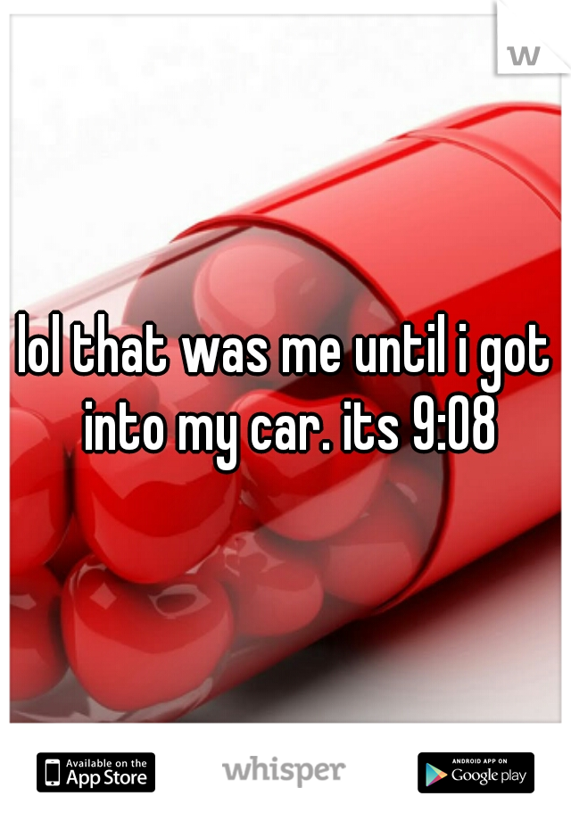 lol that was me until i got into my car. its 9:08