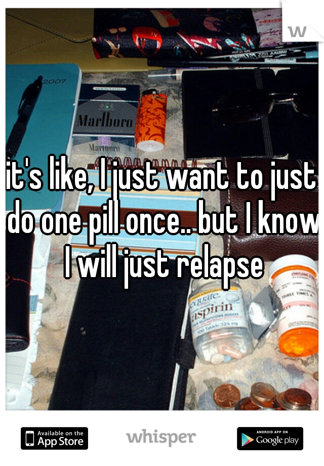 it's like, I just want to just do one pill once.. but I know I will just relapse