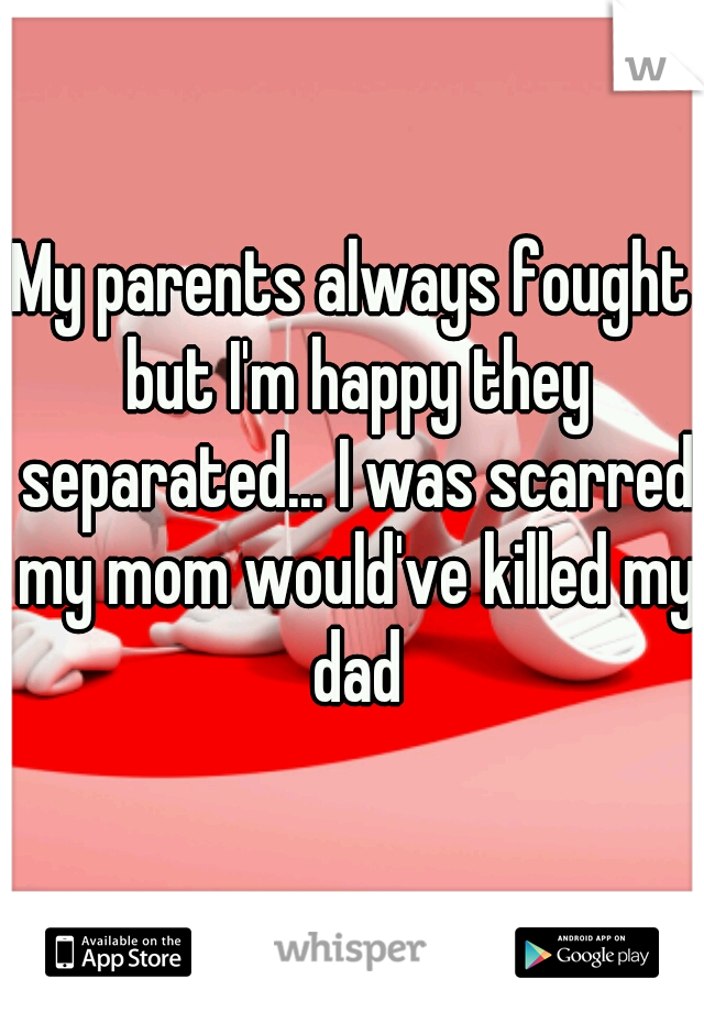 My parents always fought but I'm happy they separated... I was scarred my mom would've killed my dad