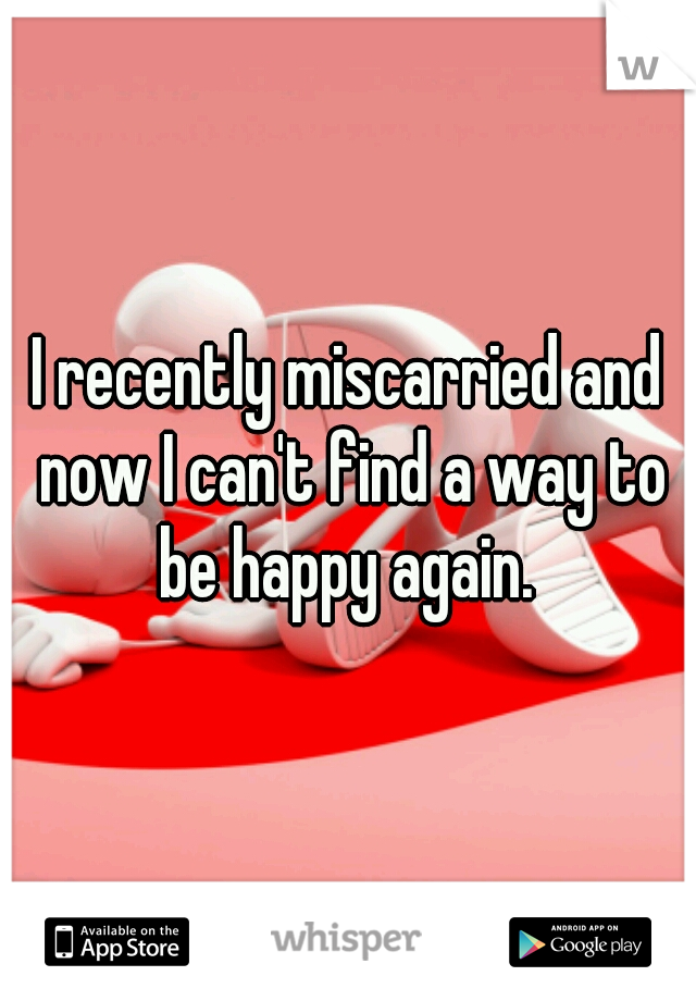 I recently miscarried and now I can't find a way to be happy again. 