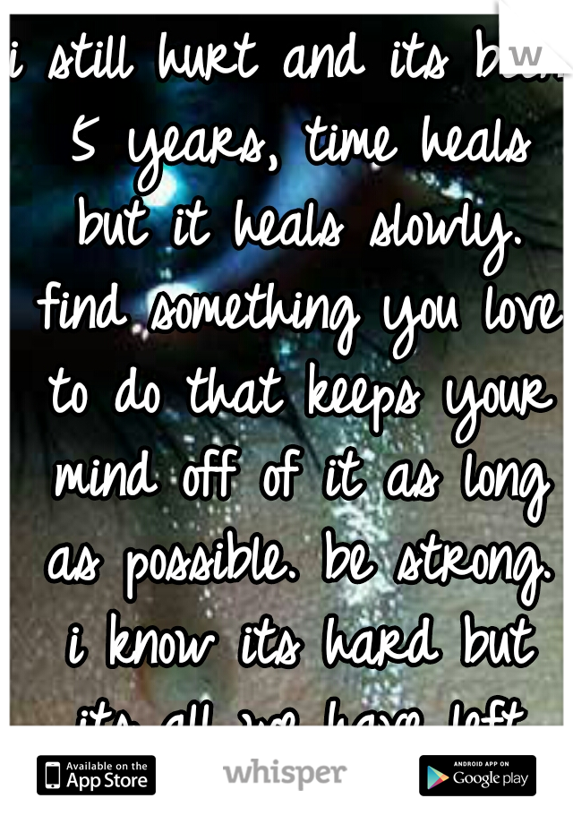 i still hurt and its been 5 years, time heals but it heals slowly. find something you love to do that keeps your mind off of it as long as possible. be strong. i know its hard but its all we have left