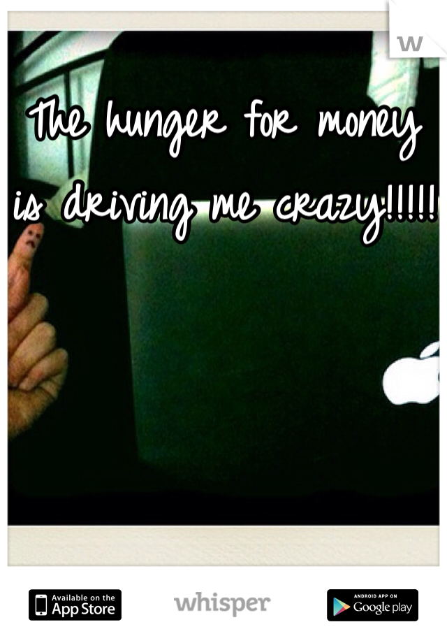 The hunger for money is driving me crazy!!!!!