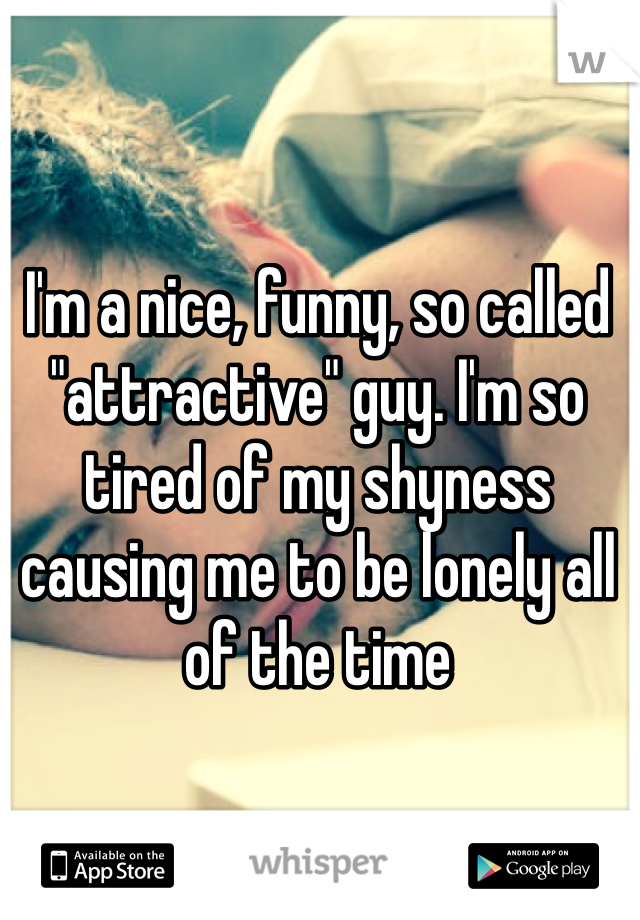 I'm a nice, funny, so called "attractive" guy. I'm so tired of my shyness causing me to be lonely all of the time