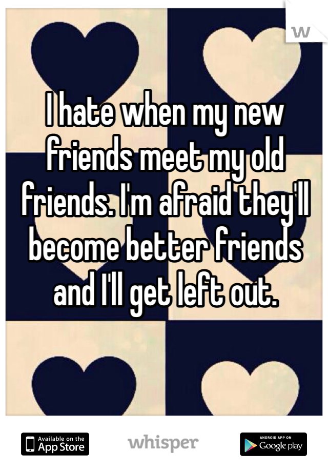 I hate when my new friends meet my old friends. I'm afraid they'll become better friends and I'll get left out. 
