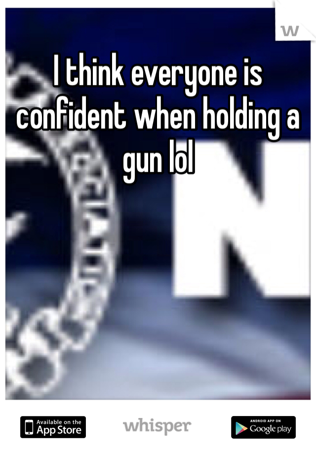 I think everyone is confident when holding a gun lol 