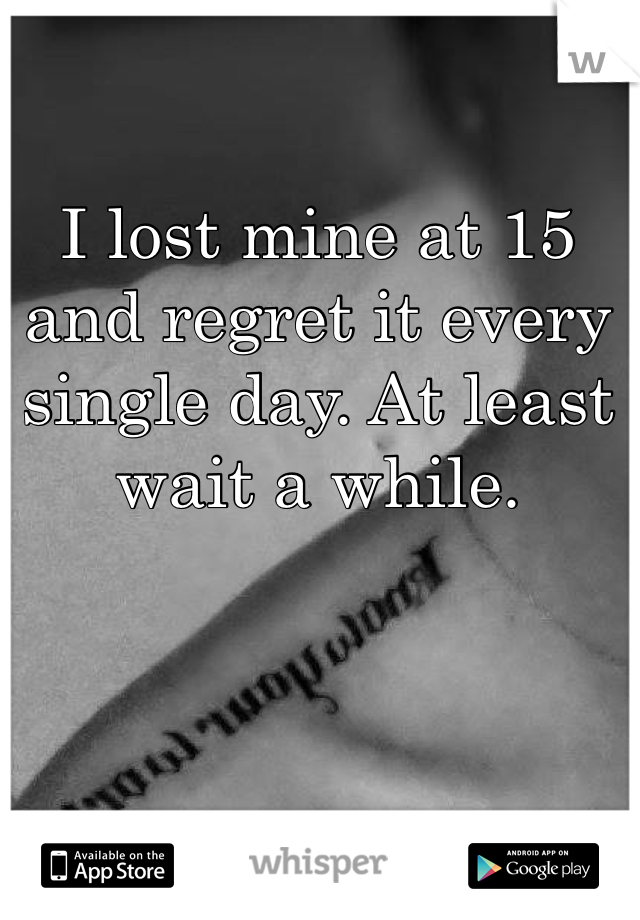 I lost mine at 15 and regret it every single day. At least wait a while. 