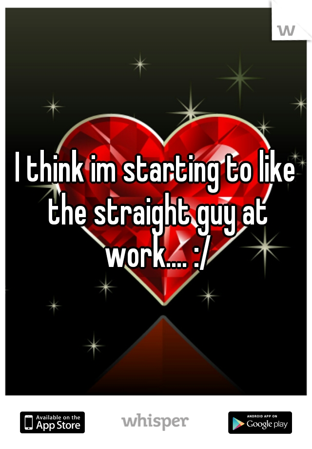 I think im starting to like the straight guy at work.... :/