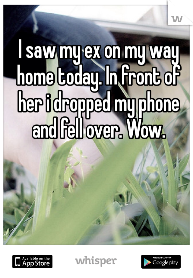 I saw my ex on my way home today. In front of her i dropped my phone and fell over. Wow.