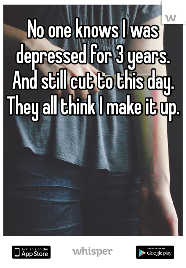 No one knows I was depressed for 3 years. And still cut to this day. They all think I make it up. 