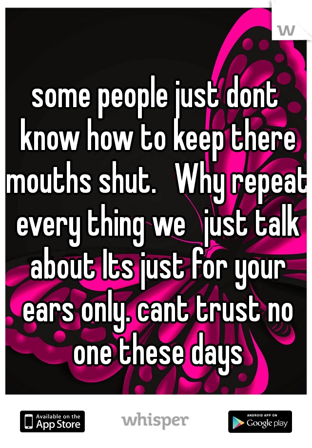 some people just dont know how to keep there mouths shut.  Why repeat every thing we  just talk about Its just for your ears only. cant trust no one these days