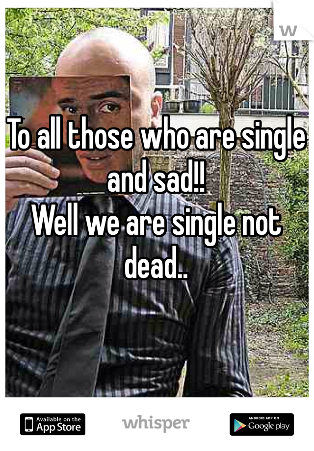 To all those who are single and sad!!
Well we are single not dead..