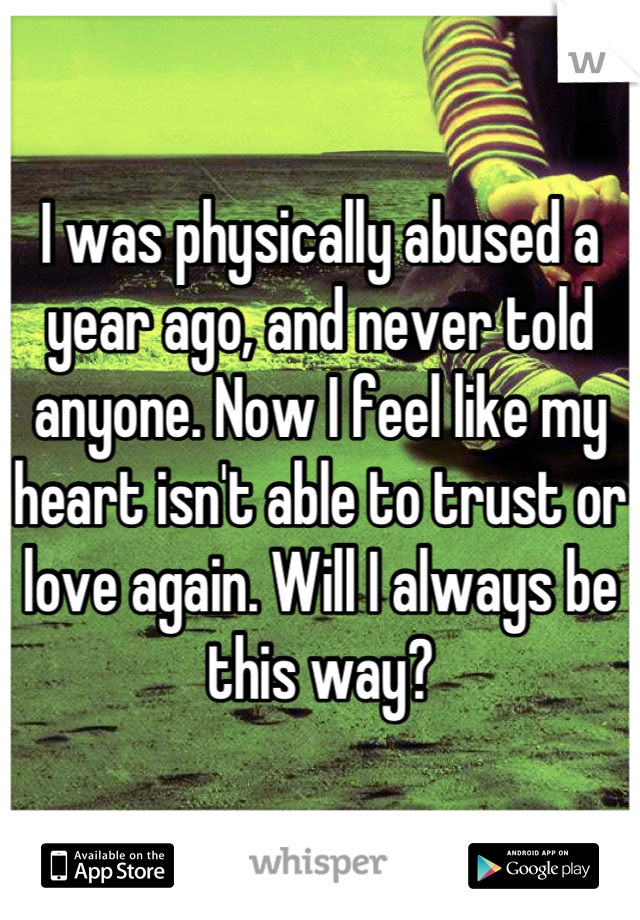 I was physically abused a year ago, and never told anyone. Now I feel like my heart isn't able to trust or love again. Will I always be this way?