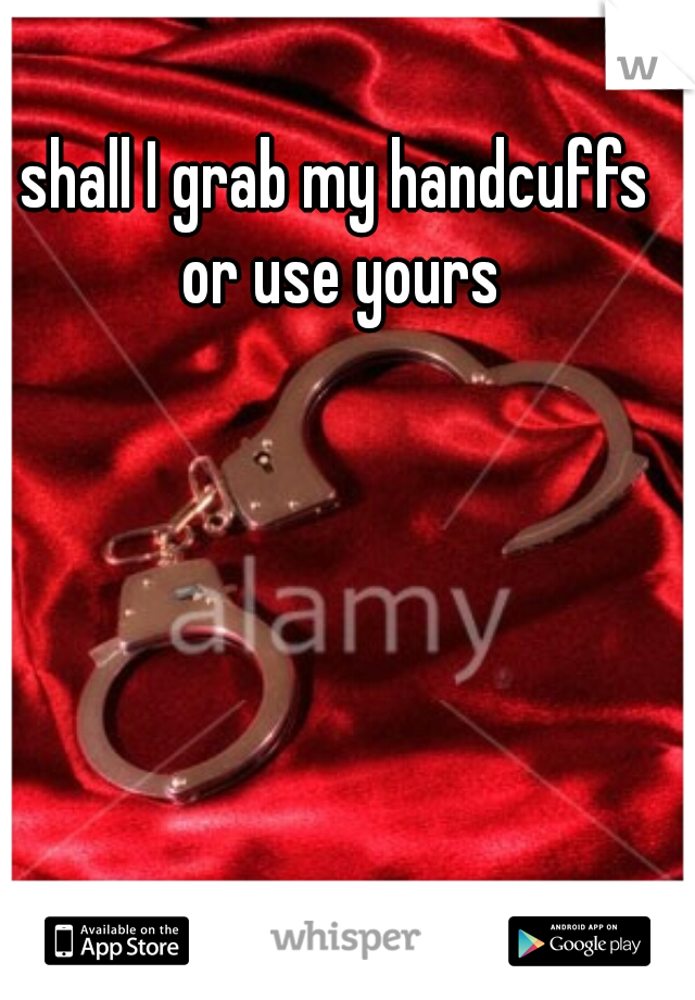 shall I grab my handcuffs or use yours