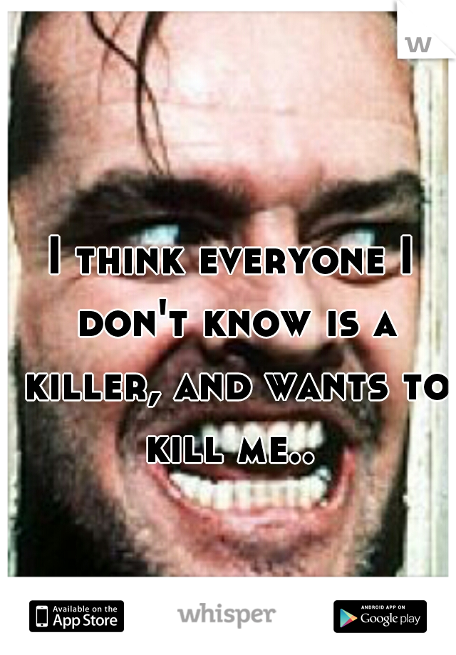 I think everyone I don't know is a killer, and wants to kill me.. 