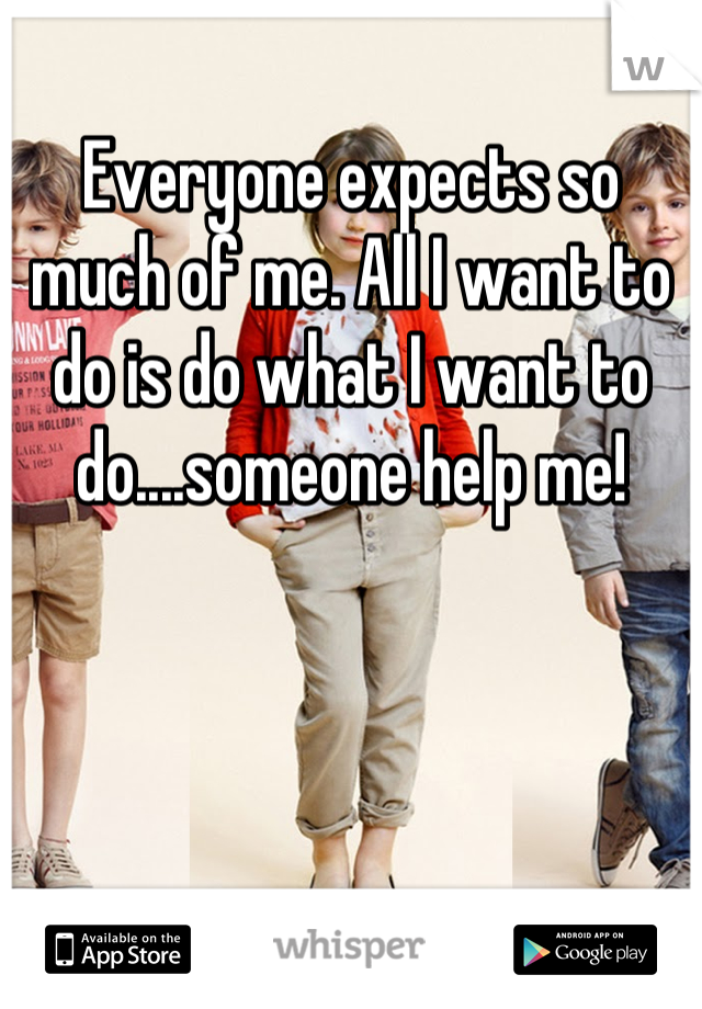Everyone expects so much of me. All I want to do is do what I want to do....someone help me!