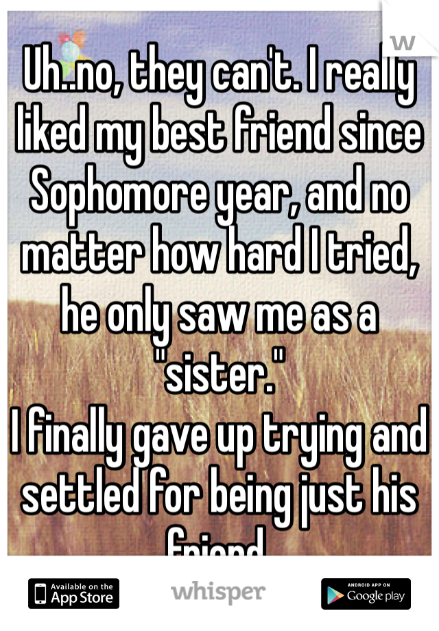 Uh..no, they can't. I really liked my best friend since Sophomore year, and no matter how hard I tried, he only saw me as a "sister."
I finally gave up trying and settled for being just his friend.