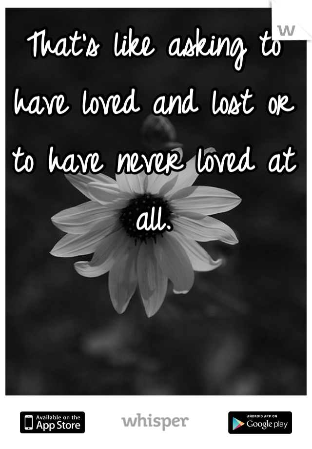That's like asking to have loved and lost or to have never loved at all.