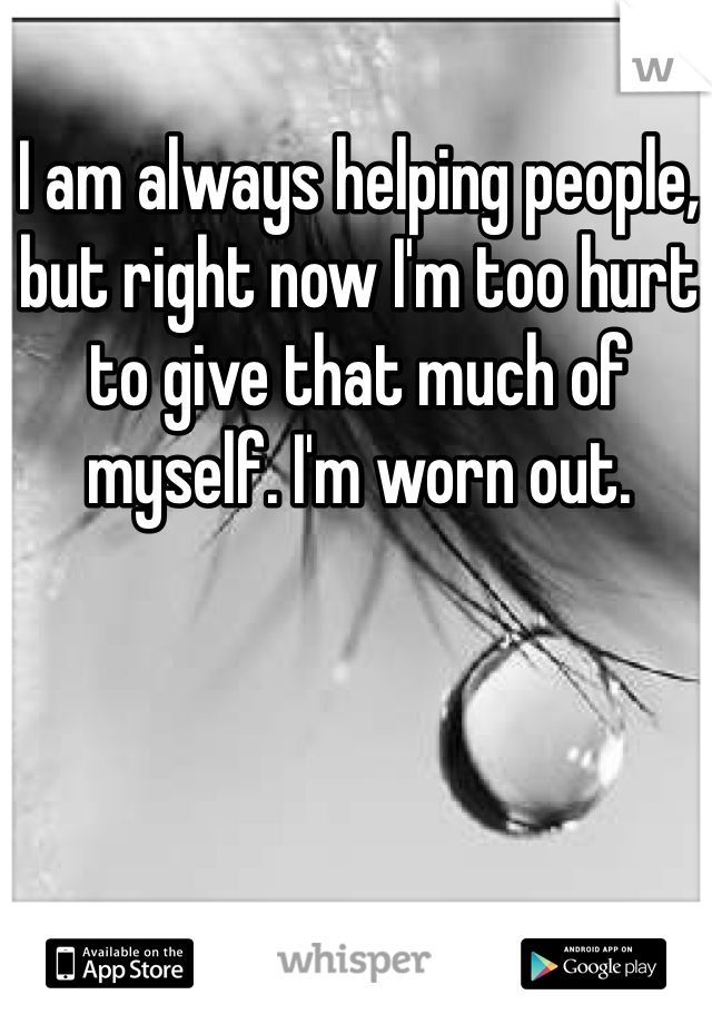 I am always helping people, but right now I'm too hurt to give that much of myself. I'm worn out.