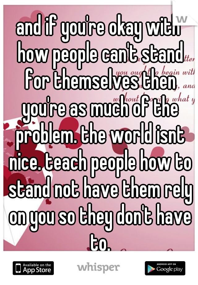 and if you're okay with how people can't stand for themselves then you're as much of the problem. the world isnt nice. teach people how to stand not have them rely on you so they don't have to.