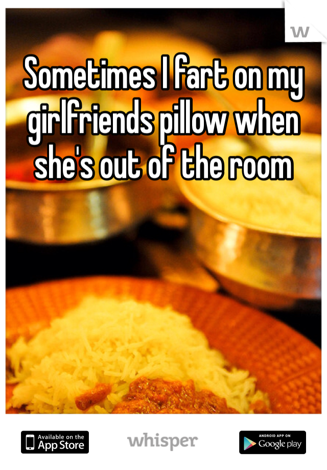 Sometimes I fart on my girlfriends pillow when she's out of the room