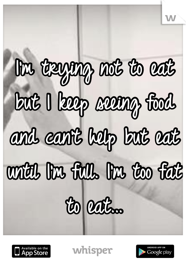 I'm trying not to eat but I keep seeing food and can't help but eat until I'm full. I'm too fat to eat...
