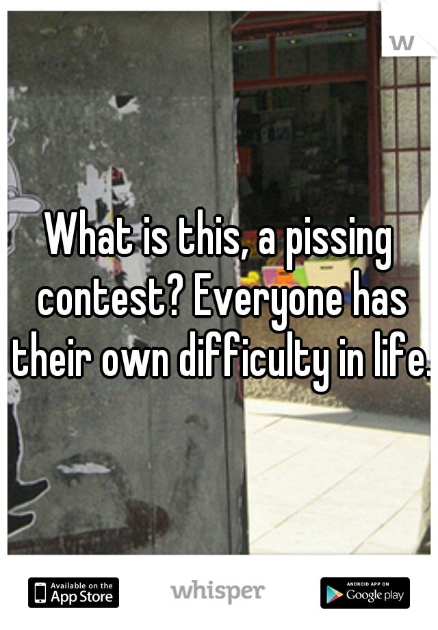 What is this, a pissing contest? Everyone has their own difficulty in life.