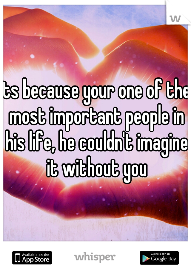 Its because your one of the most important people in his life, he couldn't imagine it without you