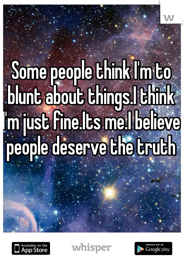Some people think I'm to blunt about things.I think I'm just fine.Its me.I believe people deserve the truth 